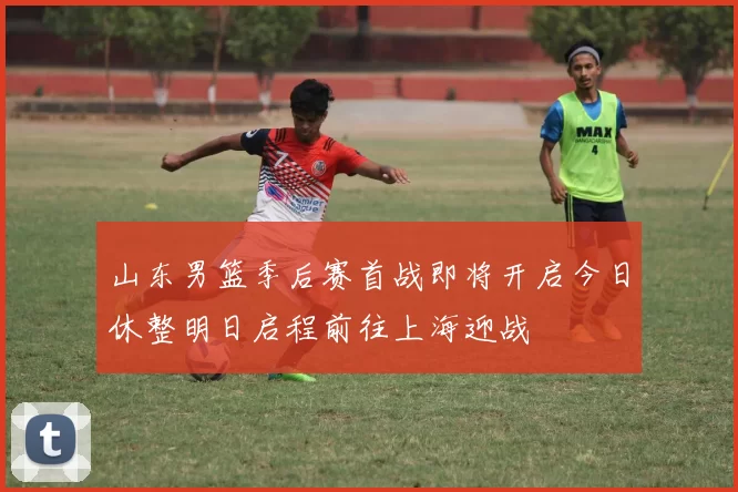 山东男篮季后赛首战即将开启今日休整明日启程前往上海迎战