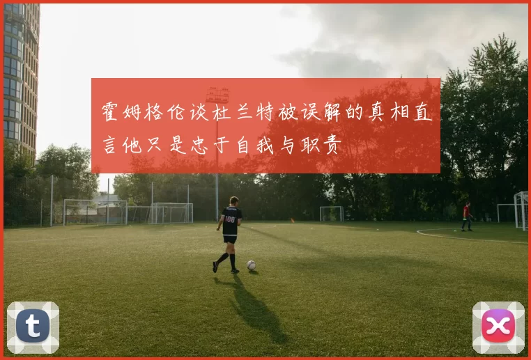 霍姆格伦谈杜兰特被误解的真相直言他只是忠于自我与职责