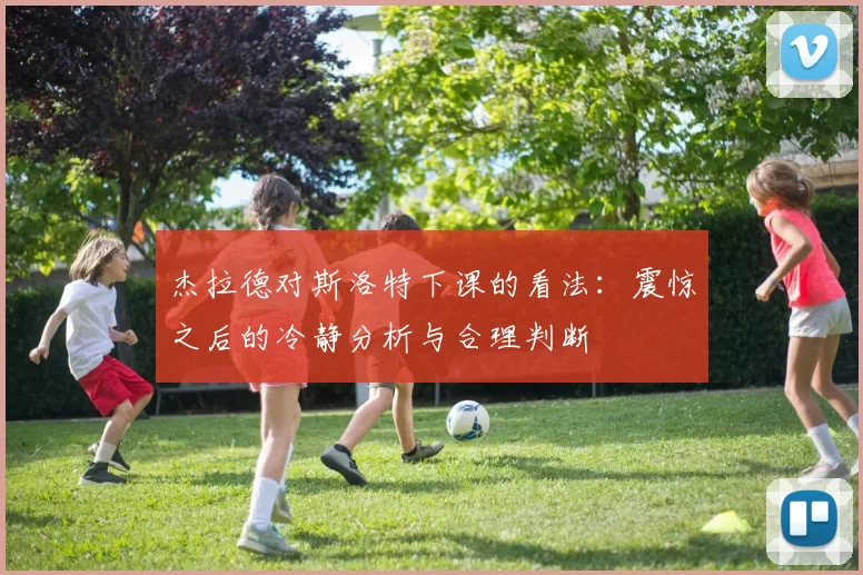 杰拉德对斯洛特下课的看法：震惊之后的冷静分析与合理判断