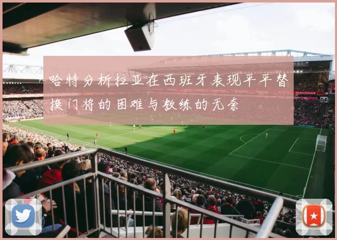 哈特分析拉亚在西班牙表现平平替换门将的困难与教练的无奈