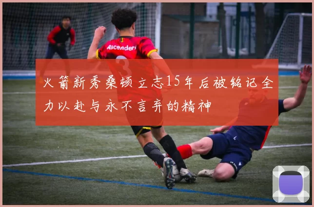 火箭新秀桑顿立志15年后被铭记全力以赴与永不言弃的精神