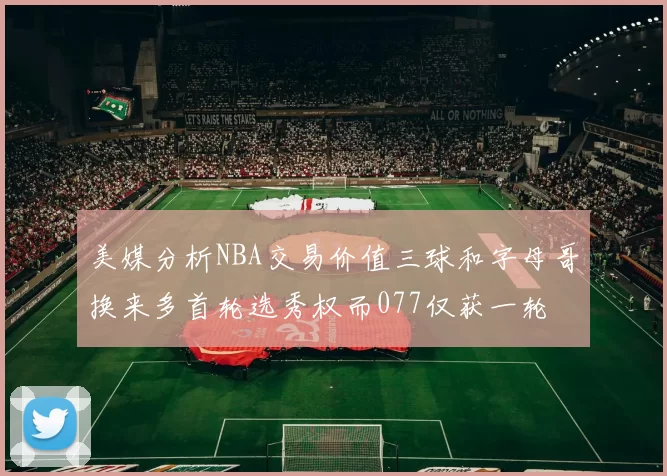美媒分析NBA交易价值三球和字母哥换来多首轮选秀权而077仅获一轮
