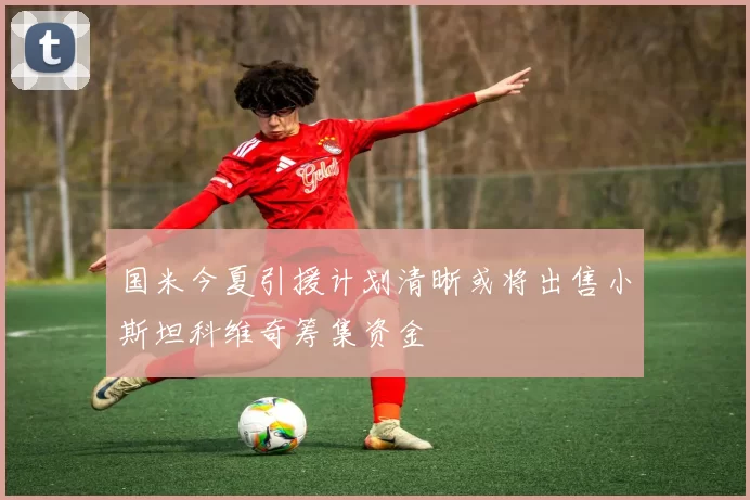 国米今夏引援计划清晰或将出售小斯坦科维奇筹集资金