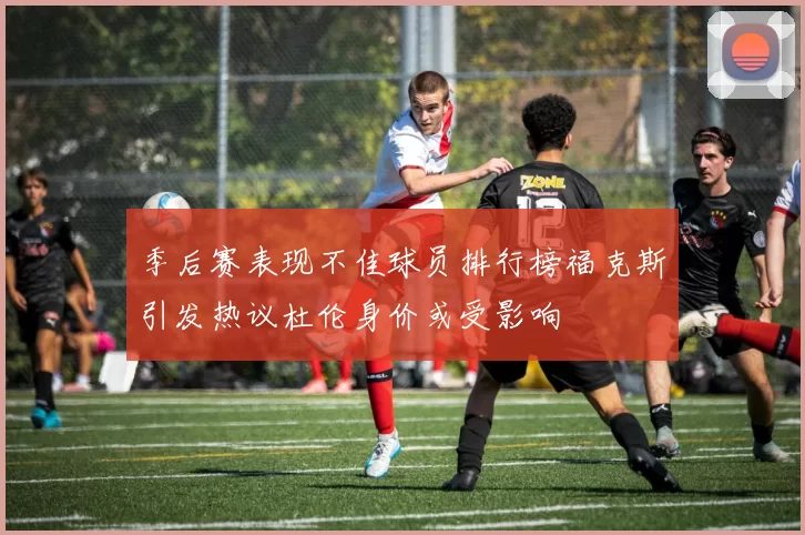 季后赛表现不佳球员排行榜福克斯引发热议杜伦身价或受影响