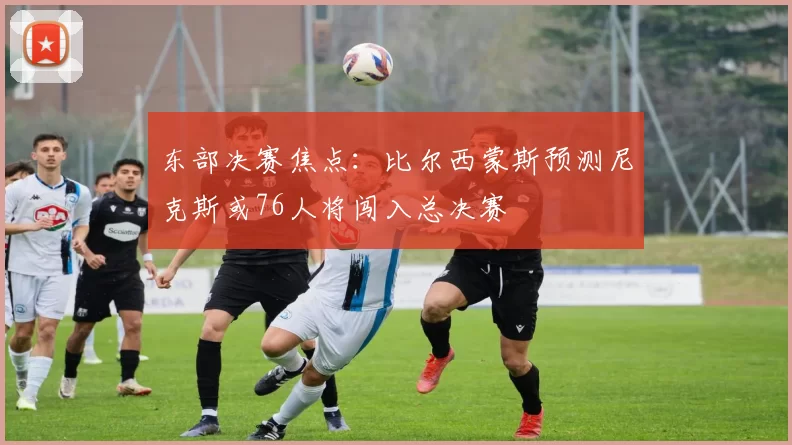 东部决赛焦点：比尔西蒙斯预测尼克斯或76人将闯入总决赛