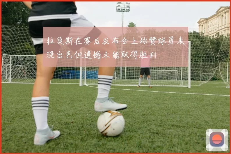 拉莫斯在赛后发布会上称赞球员表现出色但遗憾未能取得胜利
