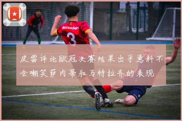 皮雷评论欧冠决赛结果出乎意料不会嘲笑萨内蒂和马特拉齐的表现