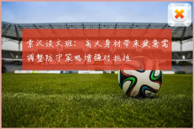 索汉谈文班：高大身材带来疲惫需调整防守策略增强对抗性