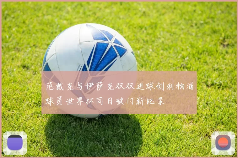 范戴克与伊萨克双双进球创利物浦球员世界杯同日破门新纪录